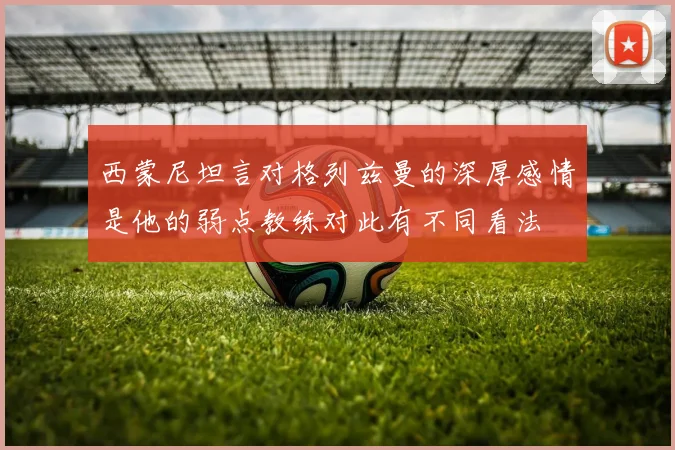 西蒙尼坦言对格列兹曼的深厚感情是他的弱点教练对此有不同看法