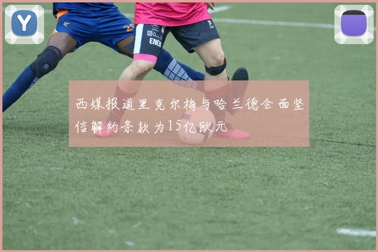 西媒报道里克尔梅与哈兰德会面坚信解约条款为15亿欧元