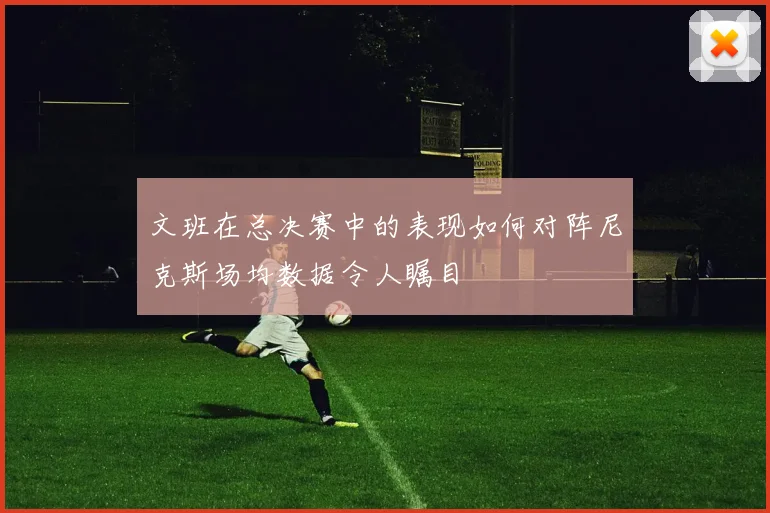 文班在总决赛中的表现如何对阵尼克斯场均数据令人瞩目