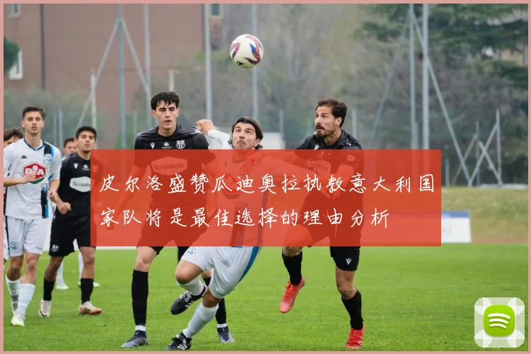 皮尔洛盛赞瓜迪奥拉执教意大利国家队将是最佳选择的理由分析