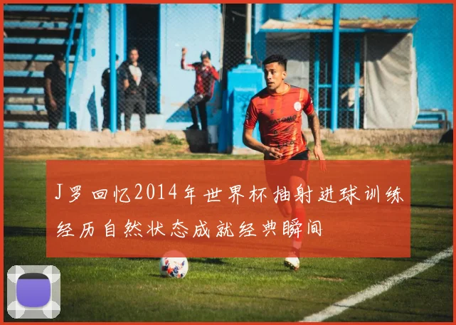 J罗回忆2014年世界杯抽射进球训练经历自然状态成就经典瞬间