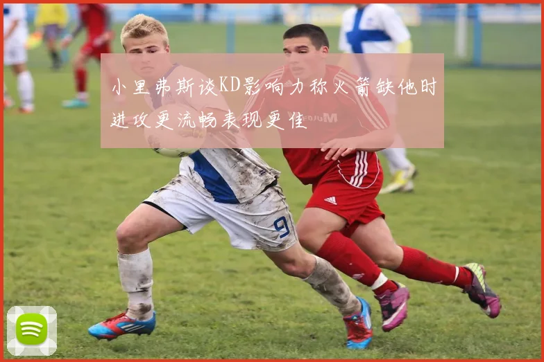 小里弗斯谈KD影响力称火箭缺他时进攻更流畅表现更佳