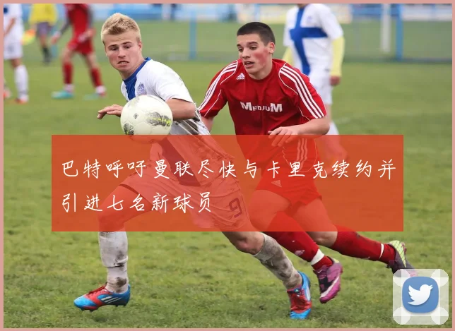 巴特呼吁曼联尽快与卡里克续约并引进七名新球员