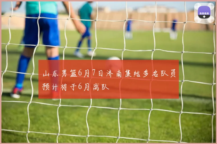 山东男篮6月7日济南集结多名队员预计将于6月离队