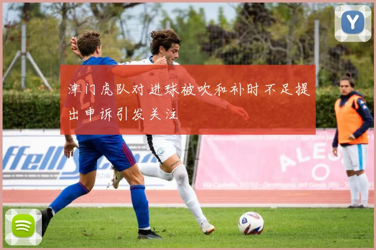 津门虎队对进球被吹和补时不足提出申诉引发关注