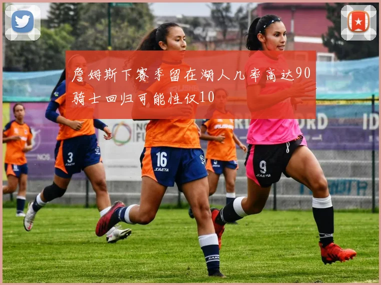 詹姆斯下赛季留在湖人几率高达90骑士回归可能性仅10