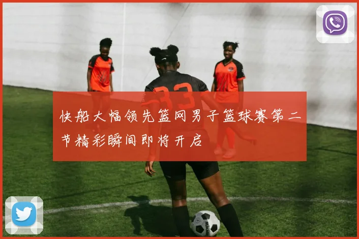 快船大幅领先篮网男子篮球赛第二节精彩瞬间即将开启