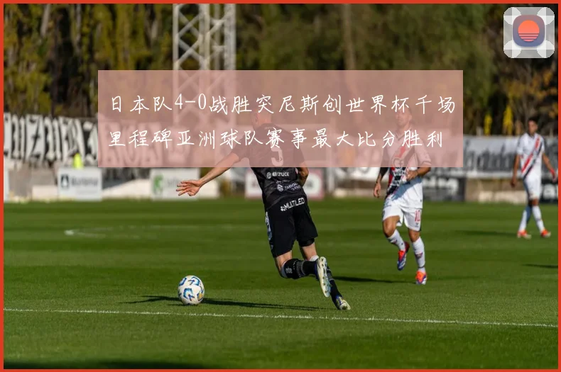 日本队4-0战胜突尼斯创世界杯千场里程碑亚洲球队赛事最大比分胜利